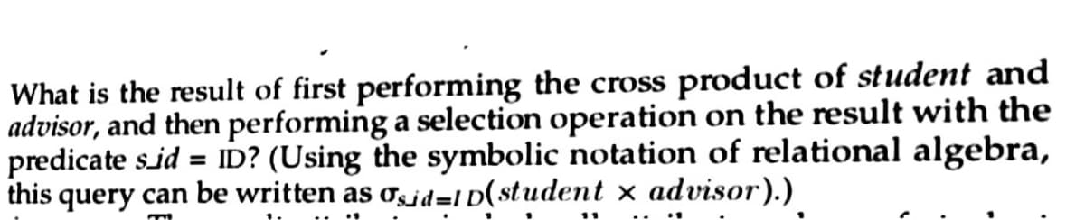 What is the result of first performing the cross product of student and
advisor, and then performing a selection operation on the result with the
predicate s_id = ID? (Using the symbolic notation of relational algebra,
this query can be written as asid-ID(student x advisor).)
m