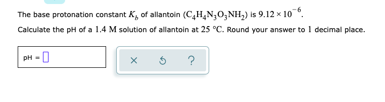 The base protonation constant K, of allantoin (C,H,N;03NH,) is 9.12 × 10 °.
Calculate the pH of a 1.4 M solution of allantoin at 25 °C. Round your answer to 1 decimal place.
pH = 0
?
