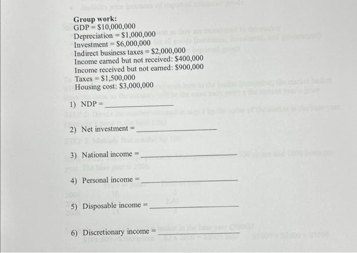 Group work:
GDP $10,000,000
Depreciation = $1,000,000
Investment = $6,000,000
Indirect business taxes = $2,000,000
Income earned but not received: $400,000
Income received but not earned: $900,000
Taxes = $1,500,000
Housing cost: $3,000,000
1) NDP =
=
2) Net investment
3) National income-
4) Personal income
5) Disposable income =
6) Discretionary income