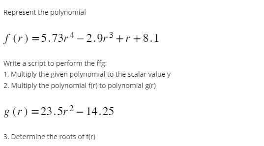 Represent the polynomial
ƒ (r) =5.73r4 – 2.9r³+r+8.1
Write a script to perform the ffg:
1, Multiply the given polynomial to the scalar value y
2. Multiply the polynomial f(r) to polynomial g(r)
g (r) = 23.5r² – 14.25
3. Determine the roots of f(r)