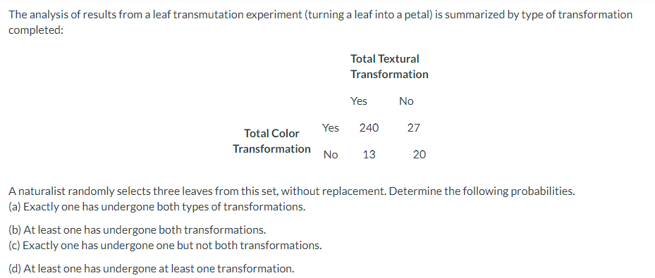 The analysis of results from a leaf transmutation experiment (turning a leaf into a petal) is summarized by type of transformation
completed:
Total Color
Transformation
Total Textural
Transformation
Yes
Yes 240
(b) At least one has undergone both transformations.
(c) Exactly one has undergone one but not both transformations.
(d) At least one has undergone at least one transformation.
No 13
No
27
20
A naturalist randomly selects three leaves from this set, without replacement. Determine the following probabilities.
(a) Exactly one has undergone both types of transformations.
