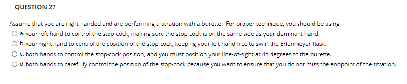 QUESTION 27
Assume that you are right-handed and are performing a titration with a burette. For proper technique, you should be using
O a. your left hand to control the stop-cock, making sure the stop-cock is on the same side as your dominant hand.
O b.your right hand to control the position of the stop-cock, keeping your left hand free to swirl the Erlenmeyer flask.
O . both hands to control the stop-cock position, and you must position your line-of-sight at 45 degrees to the burette.
O d. both hands to carefully control the position of the stop-cock because you want to ensure that you do not miss the endpoint of the titration.
