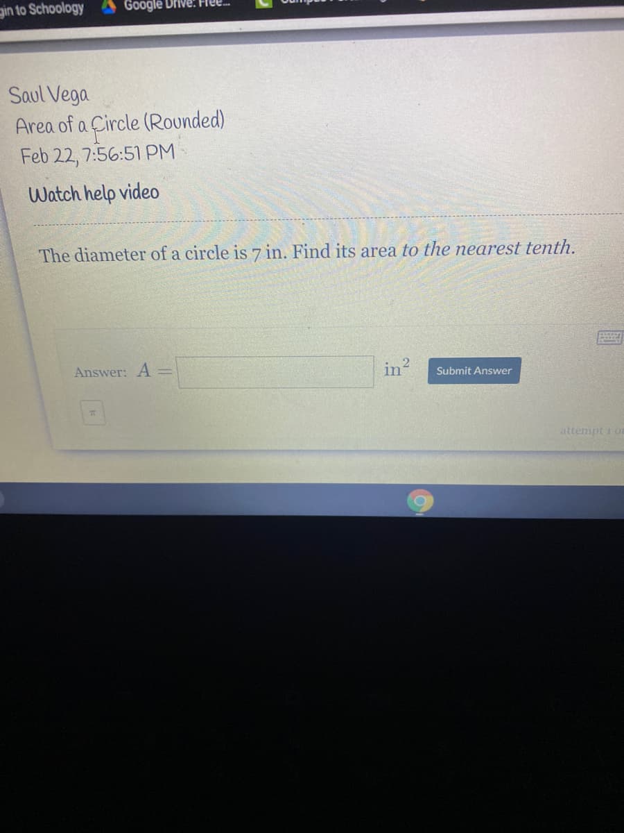 gin to Schoology
Google Drive: Fe
Saul Vega
Area of a Circle (Rounded)
Feb 22, 7:56:51 PM
Watch help video
The diameter of a circle is 7 in. Find its area to the nearest tenth.
Answer: A=
in2
Submit Answer
attempt 1 or
