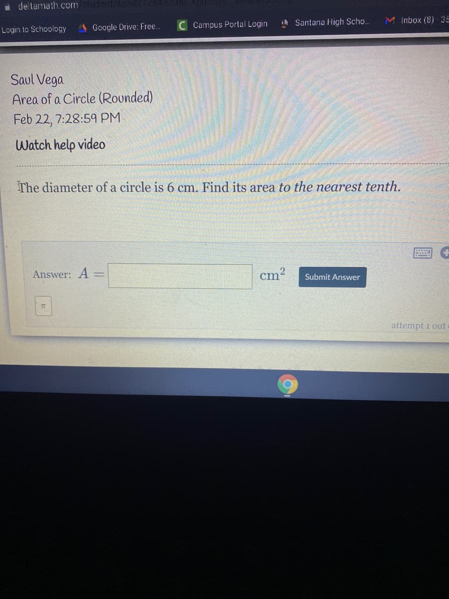 a deltamath.com/stud
Login to Schoology
Google Drive: Free.
C Campus Portal Login
1* Santana High Scho..
Inbox (8) 35
Saul Vega
Area of a Circle (Rounded)
Feb 22, 7:28:59 PM
Watch help video
The diameter of a circle is 6 cm. Find its area to the nearest tenth.
Answer: A
cm2
Submit Answer
attempt i out
