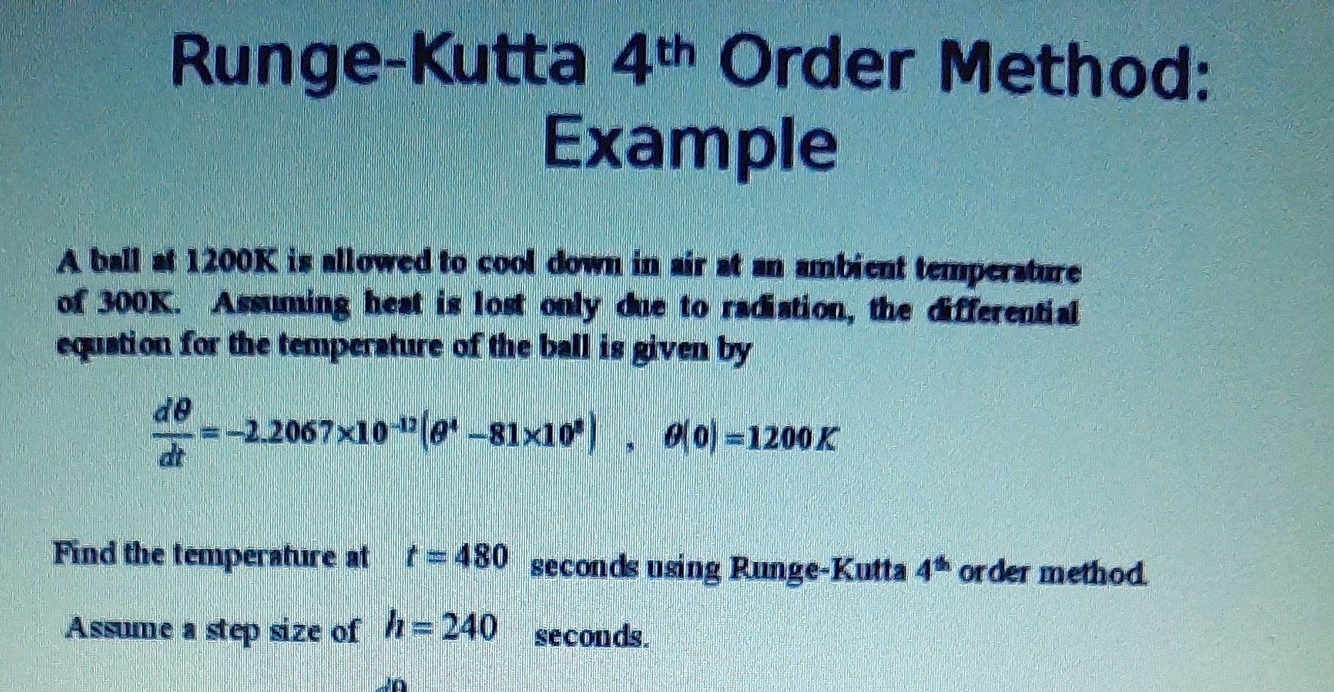 A ball at 1200K is allowed to cool down in air at an ambient temperature
of 300K. Assuming heat is lost only due to radiation, the diferential
equation for the temperature of the ball is given by
de
=-2.2067x10 "(e-81x10), 0) =1200K
dt
Find the temperature at t=480 geconds using Runge-Kutta 4 order method
Assume a step size of =240 seconds.
