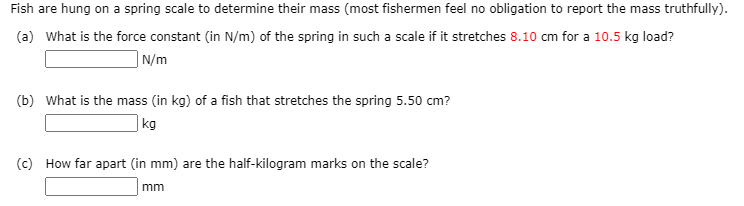 Fish are hung on a spring scale to determine their mass (most fishermen feel no obligation to report the mass truthfully).
(a) What is the force constant (in N/m) of the spring in such a scale if it stretches 8.10 cm for a 10.5 kg load?
| N/m
(b) What is the mass (in kg) of a fish that stretches the spring 5.50 cm?
|kg
(c) How far apart (in mm) are the half-kilogram marks on the scale?
mm
