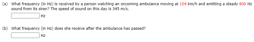 (a) What frequency (in Hz) is received by a person watching an oncoming ambulance moving at 104 km/h and emitting a steady 800 Hz
sound from its siren? The speed of sound on this day is 345 m/s.
|Hz
(b) What frequency (in Hz) does she receive after the ambulance has passed?
Hz
