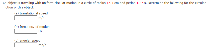 An object is traveling with uniform circular motion in a circle of radius 15.4 cm and period 1.27 s. Determine the following for the circular
motion of this object.
(a) translational speed
m/s
(b) frequency of motion
Hz
(c) angular speed
rad/s
