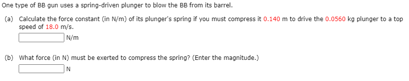One type of BB gun uses a spring-driven plunger to blow the BB from its barrel.
(a) Calculate the force constant (in N/m) of its plunger's spring if you must compress it 0.140 m to drive the 0.0560 kg plunger to a top
speed of 18.0 m/s.
| N/m
(b) What force (in N) must be exerted to compress the spring? (Enter the magnitude.)
N
