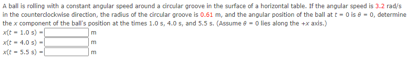 A ball is rolling with a constant angular speed around a circular groove in the surface of a horizontal table. If the angular speed is 3.2 rad/s
in the counterclockwise direction, the radius of the circular groove is 0.61 m, and the angular position of the ball at t = 0 is e = 0, determine
the x component of the ball's position at the times 1.0 s, 4.0 s, and 5.5 s. (Assume e = 0 lies along the +x axis.)
x(t = 1.0 s) =
x(t = 4.0 s) =
x(t = 5.5 s) =
E E E
