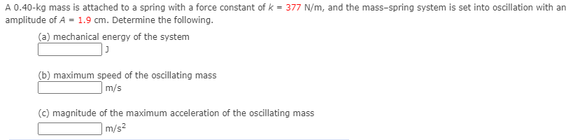 A 0.40-kg mass is attached to a spring with a force constant of k = 377 N/m, and the mass-spring system is set into oscillation with an
amplitude of A = 1.9 cm. Determine the following.
(a) mechanical energy of the system
(b) maximum speed of the oscillating mass
|m/s
(c) magnitude of the maximum acceleration of the oscillating mass
|m/s²
