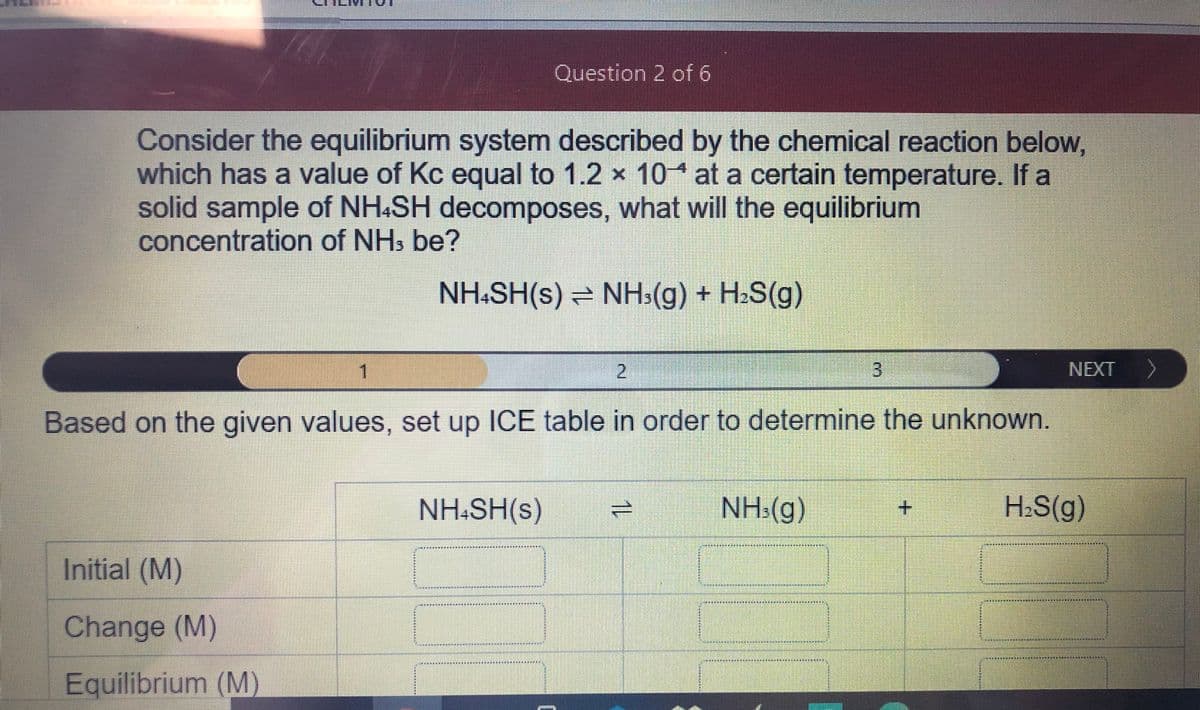 Question 2 of 6
Consider the equilibrium system described by the chemical reaction below,
which has a value of Kc equal to 1.2 x 10* at a certain temperature. If a
solid sample of NH&SH decomposes, what will the equilibrium
concentration of NHs be?
NH:SH(s) NH:(g) + H2S(g)
1.
2.
NEXT
へ
Based on the given values, set up ICE table in order to determine the unknown.
NH:SH(s)
NH:(g)
H:S(g)
**************t
Initial (M)
其刻其其其
***
其其
其
Change (M)
Equilibrium (M)
3.
1L
