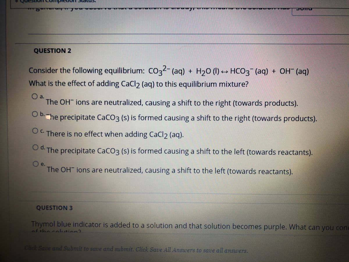 QUESTION 2
ОН (ад)
Consider the following equilibrium: CO32- (aq) + H20 (I) → HCO3 (aq) + OH (aq)
What is the effect of adding CaCl2 (aq) to this equilibrium mixture?
a.
The OH ions are neutralized, causing a shift to the right (towards products).
O Bhe precipitate CaCO3 (s) is formed causing a shift to the right (towards products).
c.
OC There is no effect when adding CaCl2 (aq).
Od. The precipitate CaCO3 (s) is formed causing a shift to the left (towards reactants).
e.
The OH ions are neutralized, causing a shift to the left (towards reactants).
QUESTION 3
Thymol blue indicator is added to a solution and that solution becomes purple. What can you con
nf the coltion?
Click Save and Submit to save and submit. Click Save A7 Answers to sate all answers.

