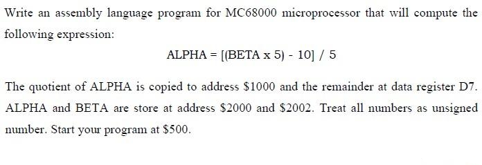 Write an assembly language program for MC68000 microprocessor that will compute the
following expression:
ALPHA = [(BETAX 5) - 10] / 5
The quotient of ALPHA is copied to address $1000 and the remainder at data register D7.
ALPHA and BETA are store at address $2000 and $2002. Treat all numbers as unsigned
number. Start your program at $500.
