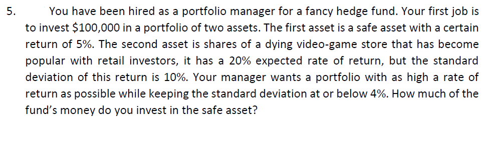 5.
You have been hired as a portfolio manager for a fancy hedge fund. Your first job is
to invest $100,000 in a portfolio of two assets. The first asset is a safe asset with a certain
return of 5%. The second asset is shares of a dying video-game store that has become
popular with retail investors, it has a 20% expected rate of return, but the standard
deviation of this return is 10%. Your manager wants a portfolio with as high a rate of
return as possible while keeping the standard deviation at or below 4%. How much of the
fund's money do you invest in the safe asset?
