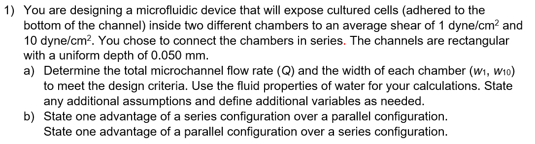 1) You are designing a microfluidic device that will expose cultured cells (adhered to the
bottom of the channel) inside two different chambers to an average shear of 1 dyne/cm? and
10 dyne/cm?. You chose to connect the chambers in series. The channels are rectangular
with a uniform depth of 0.050 mm.
a) Determine the total microchannel flow rate (Q) and the width of each chamber (w1, W10)
to meet the design criteria. Use the fluid properties of water for your calculations. State
any additional assumptions and define additional variables as needed.
b) State one advantage of a series configuration over a parallel configuration.
State one advantage of a parallel configuration over a series configuration.
