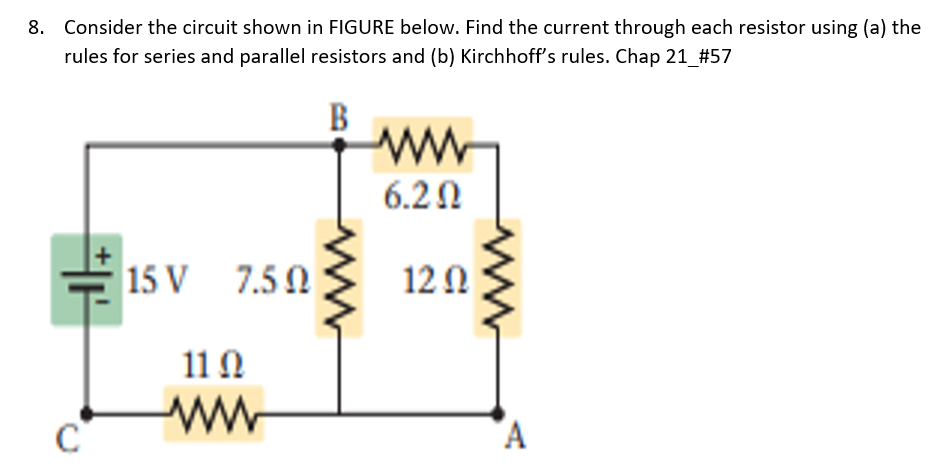 Consider the circuit shown in FIGURE below. Find the current through each resistor using (a) the
rules for series and parallel resistors and (b) Kirchhoff's rules. Chap 21_#57
B
6.20
15 V
7.5 0
12Ω
11Ω
ww
A
8.
