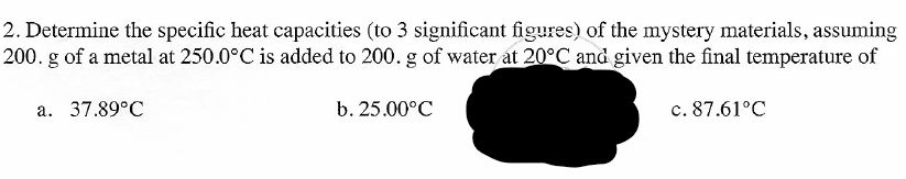 2. Determine the specific heat capacities (to 3 significant figures) of the mystery materials, assuming
200. g of a metal at 250.0°C is added to 200. g of water at 20°C and given the final temperature of
a. 37.89°C
b. 25.00°C
c. 87.61°C
