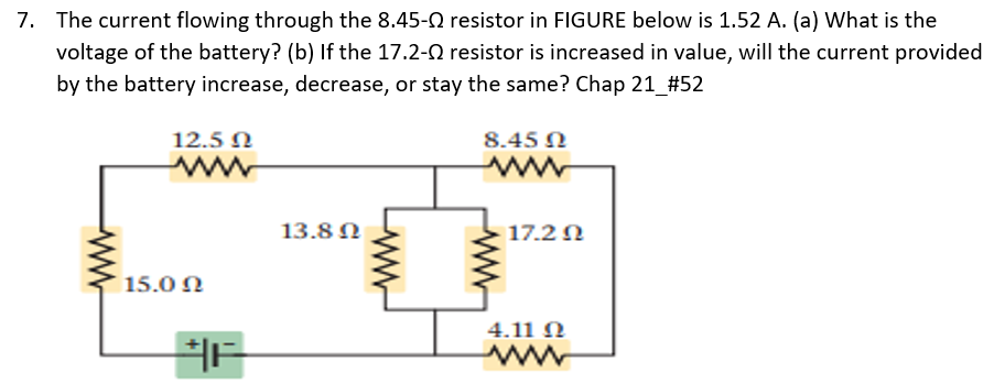 7. The current flowing through the 8.45- resistor in FIGURE below is 1.52 A. (a) What is the
voltage of the battery? (b) If the 17.2-0 resistor is increased in value, will the current provided
by the battery increase, decrease, or stay the same? Chap 21_#52
12.5 N
8.45 N
ww
ww
13.8 0
17.2 N
15.0 N
4.11 N
ww
ww
