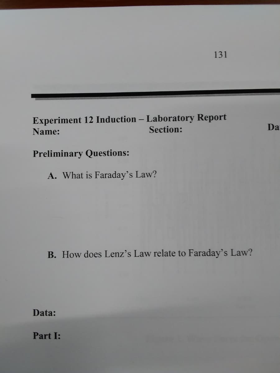 131
Experiment 12 Induction – Laboratory Report
Section:
Da
Name:
Preliminary Questions:
A. What is Faraday's Law?
B. How does Lenz's Law relate to Faraday's Law?
Data:
Part I:
