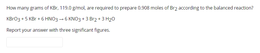 How many grams of KBr, 119.0 g/mol, are required to prepare 0.908 moles of Br2 according to the balanced reaction?
KBRO3 + 5 KBr + 6 HNO3 → 6 KNO3 + 3 Br2 + 3 H20
Report your answer with three significant figures.
