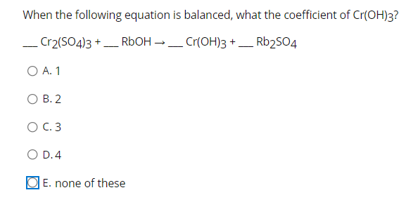 When the following equation is balanced, what the coefficient of Cr(OH)3?
_ Cr2(SO4)3 + RbOH →_ Cr(OH)3 + _ Rb2S04
-
--
O A. 1
О В. 2
O C. 3
O D.4
O E. none of these
