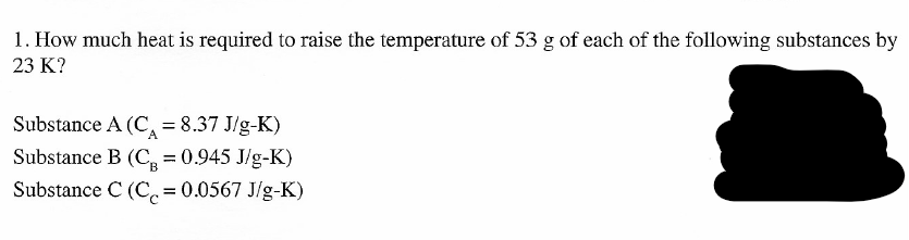 1. How much heat is required to raise the temperature of 53 g of each of the following substances by
23 K?
Substance A (C, = 8.37 J/g-K)
Substance B (C, = 0.945 J/g-K)
B.
Substance C (Cc=0.0567 J/g-K)

