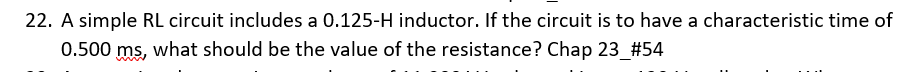 22. A simple RL circuit includes a 0.125-H inductor. If the circuit is to have a characteristic time of
0.500 ms, what should be the value of the resistance? Chap 23 #54
