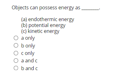 Objects can possess energy as
(a) endothermic energy
(b) potential energy
(c) kinetic energy
O a only
O b only
O conly
O a and c
O b and c
