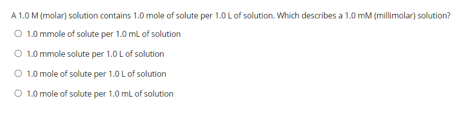 A 1.0 M (molar) solution contains 1.0 mole of solute per 1.0 L of solution. Which describes a 1.0 mM (millimolar) solution?
O 1.0 mmole of solute per 1.0 mL of solution
O 1.0 mmole solute per 1.0 L of solution
O 1.0 mole of solute per 1.0 L of solution
O 1.0 mole of solute per 1.0 mL of solution
