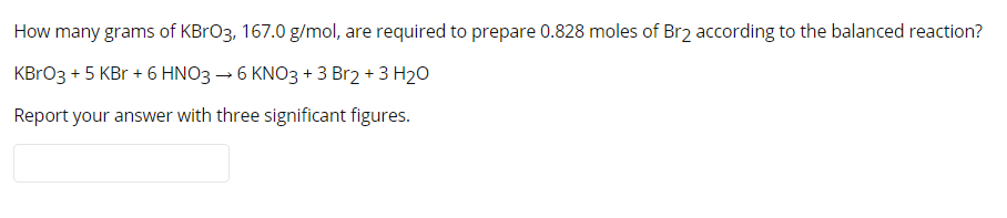 How many grams of KBrO3, 167.0 g/mol, are required to prepare 0.828 moles of Br2 according to the balanced reaction?
KBrO3 + 5 KBr + 6 HNO3 → 6 KNO3 + 3 Br2 + 3 H20
Report your answer with three significant figures.
