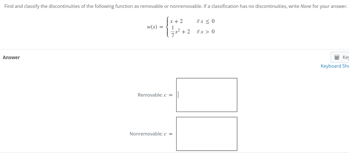 Find and classify the discontinuities of the following function as removable or nonremovable. If a classification has no discontinuities, write None for your answer.
x + 2
1
x² + 2
if x < 0
w(x) =
if x > 0
Answer
E Kev
Keyboard Sho
Removable: c =
Nonremovable: c =
