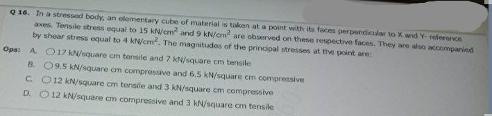 Q 16. In a stressed body, an elementary cube of material is taken at a point with its faces perpendicular to X and Y- reference
axes. Tensile stress equal to 15 kN/cm and 9 kN/cm are observed on these respective faces. They are also accompanied
by shear stress equal to 4 kN/cm. The magnitudes of the principal stresses at the point are:
Ops: A. O 17 kN/square cm tensile and 7 kN/square cm tensile
B. 09.5 kN/square cm compressive and 6.5 kN/square cm compressive
C. O 12 kN/square cm tensile and 3 kN/square cm compressive
D. O 12 kN/square cm compressive and 3 kN/square cm tensile
