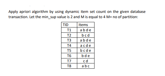 Apply apriori algorithm by using dynamic item set count on the given database
transaction. Let the min_sup value is 2 and M is equal to 4 M= no of partition:
TID
Items
T1
abde
T2
bcd
T3
abde
T4
acde
T5
bcde
T6
bde
T7
cd
T8
abc
