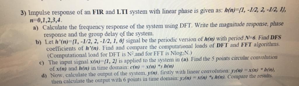 3) Impulse response of an FIR and LTI system with linear phase is given as: h(n)%3{1,-1/2, 2, -1/2, 1},
n=0,1,2,3,4.
a) Calculate the frequency response of the system using DFT. Write the magnitude response, phase
response and the group delay of the system.
b) Let h'(n)-{1, -1/2, 2, -1/2, 1, 0} signal be the periodic version of h(n) with period N-6. Find DFS
coefficients of h'(n). Find and compare the computational loads of DFT and FFT algorithms.
(Computational load for DFT is N2,and for FFT is Nlog:N.)
c) The input signal x(n)-{1, 2} is applied to the system in (a). Find the 5 points circular convolution
of x(n) and h(n) in time domain: c(n) = x(n) *s h(n)
d) Now, calculate the output of the system, y(n). firstly with linear convolution: Jr(n) =x(n) * h(n),
then calculate the output with 6 points in time domain: y:(n) =x(n) *6 h(n). Compare the results.
