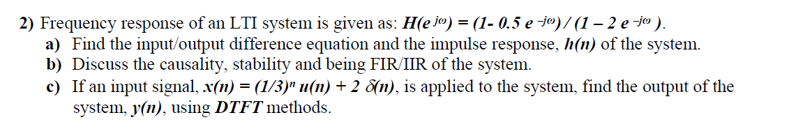 2) Frequency response of an LTI system is given as: H(e jo) = (1- 0.5 e -j")/ (1 – 2 e -jo ).
a) Find the input/output difference equation and the impulse response, h(n) of the system.
b) Discuss the causality, stability and being FIR/IIR of the system.
c) If an input signal, x(n) = (1/3)" u(n) + 2 8(n), is applied to the system, find the output of the
system, y(n), using DTFT methods.
