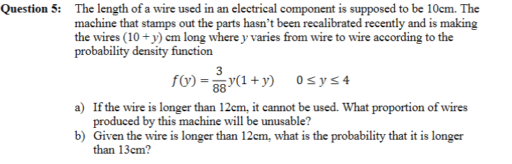 Question 5: The length of a wire used in an electrical component is supposed to be 10cm. The
machine that stamps out the parts hasn't been recalibrated recently and is making
the wires (10 + y) cm long where y varies from wire to wire according to the
probability density function
3
fW) = 38 y(1 + y)
0<y< 4
a) If the wire is longer than 12cm, it cannot be used. What proportion of wires
produced by this machine will be unusable?
b) Given the wire is longer than 12cm, what is the probability that it is longer
than 13cm?
