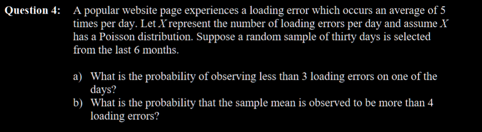 Question 4: A popular website page experiences a loading error which occurs an average of 5
times per day. Let X represent the number of loading errors per day and assume X
has a Poisson distribution. Suppose a random sample of thirty days is selected
from the last 6 months.
a) What is the probability of observing less than 3 loading errors on one of the
days?
b) What is the probability that the sample mean is observed to be more than 4
loading errors?
