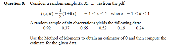 Question 8: Consider a random sample X1, X2, ... , Xn from the pdf
F(1.0) – (1+0x)
f(x, 8)
-1<x<1 where - 1<0<1
A random sample of six observations yields the following data:
0.65
0.92
0.37
0.52
0.19
0.24
Use the Method of Moments to obtain an estimator of and then compute the
estimate for the given data.
