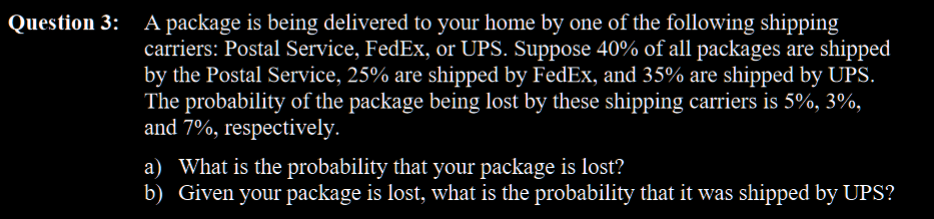 Question 3: A package is being delivered to your home by one of the following shipping
carriers: Postal Service, FedEx, or UPS. Suppose 40% of all packages are shipped
by the Postal Service, 25% are shipped by FedEx, and 35% are shipped by UPS.
The probability of the package being lost by these shipping carriers is 5%, 3%,
and 7%, respectively.
a) What is the probability that your package is lost?
b) Given your package is lost, what is the probability that it was shipped by UPS?
