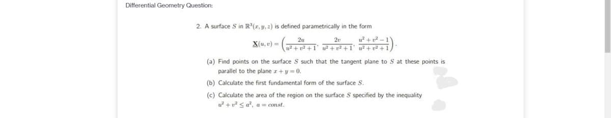 Differential Geometry Question:
2. A surface S in R"(r, y, 2) is defined parametrically in the form
u + p2 -
u2 + p2 +1' u² + v² + I' u² + p2 +
2v
X(u, v) =
(a) Find points on the surface S such that the tangent plane to S at these points is
parallel to the plane r+y =0.
(b) Calculate the first fundamental form of the surface S.
(c) Calculate the area of the region on the surface S specified by the inequality
u? + v? < a?, a = const.
