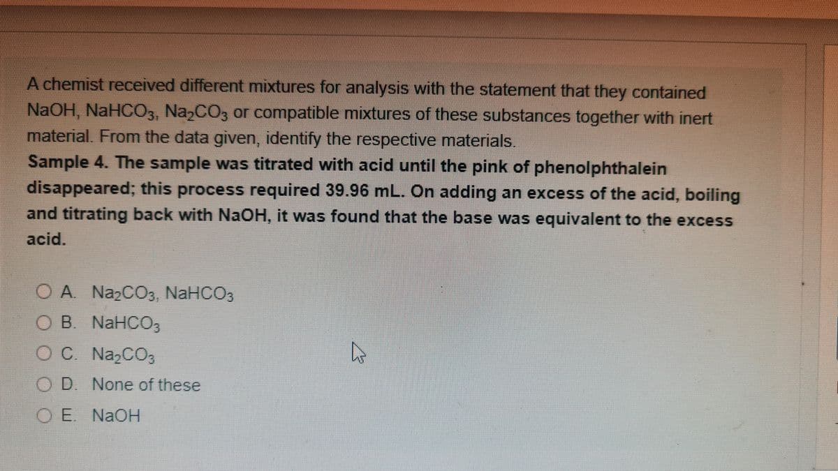 A chemist received different mixtures for analysis with the statement that they contained
NAOH, NaHCO3, Na,CO3 or compatible mixtures of these substances together with inert
material. From the data given, identify the respective materials.
Sample 4. The sample was titrated with acid until the pink of phenolphthalein
disappeared; this process required 39.96 mL. On adding an excess of the acid, boiling
and titrating back with NAOH, it was found that the base was equivalent to the excess
acid.
O A NazCO3, NaHCO3
OB. NaHCO3
O C. Na2CO3
O D. None of these
O E. NaOH
