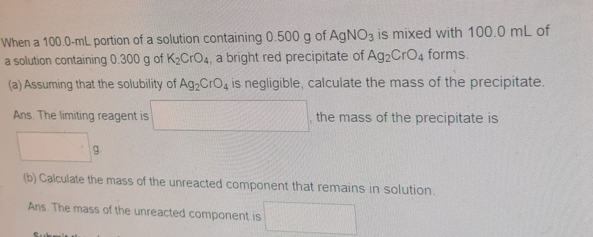 When a 100.0-mL portion of a solution containing 0.500 g of AgNO3 is mixed with 100.0 mL of
a solution containing 0.300 g of K2CrO4, a bright red precipitate of Ag2CrO4 forms.
(a) Assuming that the solubility of Ag2CrO, is negligible, calculate the mass of the precipitate.
Ans. The limiting reagent is
the mass of the precipitate is
g.
(b) Calculate the mass of the unreacted component that remains in solution.
Ans. The mass of the unreacted component is
