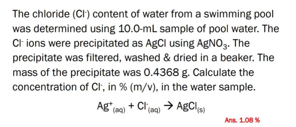 The chloride (CI) content of water from a swimming pool
was determined using 10.0-mL sample of pool water. The
Cl ions were precipitated as AgCI using AGNO3.
The
precipitate was filtered, washed & dried in a beaker. The
mass of the precipitate was 0.4368 g. Calculate the
concentration of Cl, in % (m/v), in the water sample.
+ Cl(aq) → AgCls)
Ag (aq)
Ans. 1.08 %
