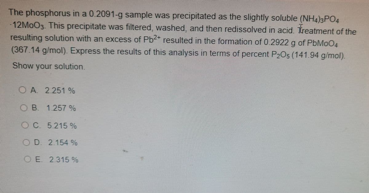 The phosphorus in a 0.2091-g sample was precipitated as the slightly soluble (NH4)3PO4
12MOO3. This precipitate was filtered, washed. and then redissolved in acid. Treatment of the
resulting solution with an excess of Pb* resulted in the formation of 0.2922 g of PbMoO4
(367 14 g/mol) Express the results of this analysis in terms of percent P2O5 (141.94 g/mol)
Show your solution.
OA 2 251 %
OB 1257 %
O C 5.215 %
OD. 2.154 %
O E. 2.315%
