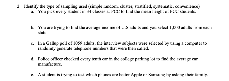 2. Identify the type of sampling used (simple random, cluster, stratified, systematic, convenience)
a. You pick every student in 34 classes at PCC to find the mean height of PCC students.
b. You are trying to find the average income of U.S adults and you select 1,000 adults from each
state.
c. In a Gallup poll of 1059 adults, the interview subjects were selected by using a computer to
randomly generate telephone numbers that were then called.
d. Police officer checked every tenth car in the college parking lot to find the average car
manufacture.
e. A student is trying to test which phones are better Apple or Samsung by asking their family.
