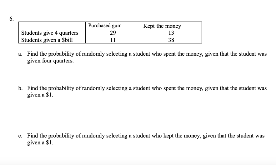 6.
Purchased gum
Kept the money
Students give 4 quarters
Students given a $bill
29
13
11
38
a. Find the probability of randomly selecting a student who spent the money, given that the student was
given four quarters.
b. Find the probability of randomly selecting a student who spent the money, given that the student was
given a $1.
c. Find the probability of randomly selecting a student who kept the money, given that the student was
given a $1.
