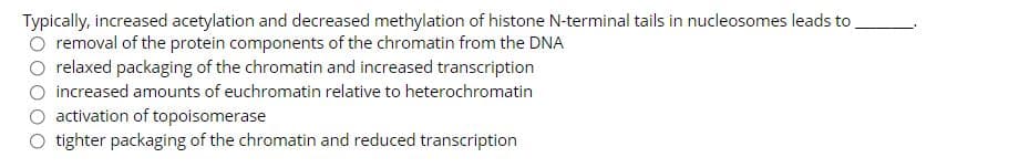 Typically, increased acetylation and decreased methylation of histone N-terminal tails in nucleosomes leads to
removal of the protein components of the chromatin from the DNA
relaxed packaging of the chromatin and increased transcription
increased amounts of euchromatin relative to heterochromatin
activation of topoisomerase
tighter packaging of the chromatin and reduced transcription
