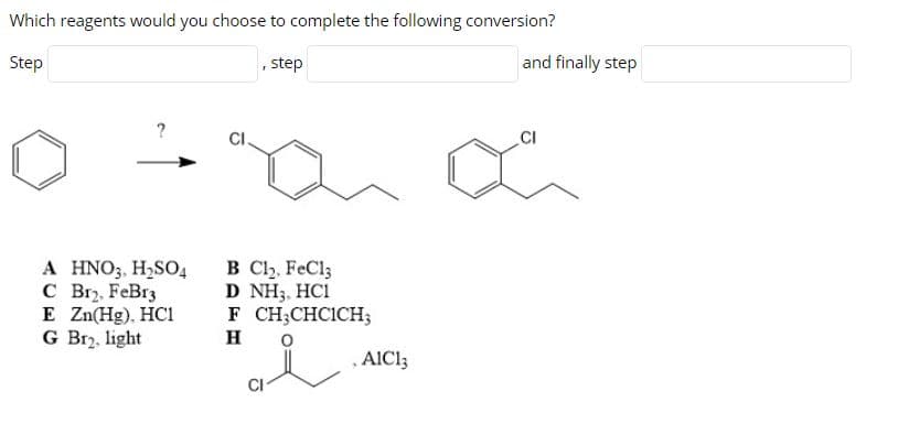 Which reagents would you choose to complete the following conversion?
Step
, step
and finally step
CI.
.CI
A HNO3, H2SO4
С вr, FeBrg
E Zn(Hg), HC1
G Br2, light
B Clh, FeCl;
D NH3, HC1
F CH;CHCICH;
H
AICI3
CI
