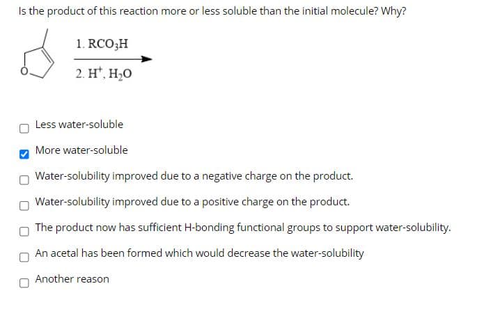 Is the product of this reaction more or less soluble than the initial molecule? Why?
1. RCO;H
2. H*, H,O
Less water-soluble
More water-soluble
Water-solubility improved due to a negative charge on the product.
Water-solubility improved due to a positive charge on the product.
The product now has sufficient H-bonding functional groups to support water-solubility.
An acetal has been formed which would decrease the water-solubility
Another reason
